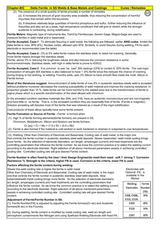 Chapter-B5 Cures / RemediesDelta Ferrite in SS Welds & Base Metals and Castings
By JGC Annamalai
Ferrite Formers Cr, Si, Mo, Nb, W
Austenite Formers C, Ni, Mn, Cu, N
(1). High % of ferrite forming elements(ferrite formers) are present in SS.
Cr (eq) = Cr + Mo + (1.5 x Si) + (0.5 x Nb)
Adjustment of Ferrite/Ferrite Number in SS:
(1). Ferrite Number(FN) is adjusted by adjusting the Ferrite formers(Cr etc) and Austenite
formers(Ni etc) in the Foundry.
(2). During welding, ferrite content is modified by metal cooling rate, weld arc length and
atmospheric contaminants like Nitrogen and using Speficied Welding Electrode with fixed FN.
(2). The presence of a small quantity of ferrite provides a number of remedies.
(a). It increases the amount of grain boundry area available, thus reducing the concentration of harmful
impurities that remain within the boundries.
(b). It dissolves relatively large quantities of harmful phosphorus and sulfur, further reducing the influence of
impurities and also act as a weak, high temperature constituent that will give or stretch while the stronger
austenite is contracting, during soldification.
Factors affecting the ferrite content during welding:
Ferrite Accepted, Case-2 : 2% to 5% delta ferrite makes the stainless steel, to resist hot cracking. Generally,
more ferrite means stronger the stainless steels.
Ferrite, above 3% is reducing the toughness values and also reduces the corrosion resistance in some
environment/media. Stainless steels, with high in delta ferrite is prone to IGSCC.
Ferrite Accepted, Case-3 : It is common to see "as cast" 304 castings (CF8) to contain 8 -20% ferrite. The cast ingot
composition of wrought 304 stainless is also balanced to have 1 -6% ferrite since this reduces the chance of cracking
during forging or hot working, or welding. Foundry adds, upto 3% Silicon to have smooth flow inside the mold. Silicon is
Ferrite former.
Ferrite Meters: Magnetic type of instruments like, TwinCity Ferritescope, Severn Gage, Magne-Gage are used to
measure ferrites in weld metal and in basemetal.
Ferrite Accepted, Case-1 : To eliminate fissuring in weld metal, the following are followed: earlier ANSI codes, limited the
delta ferrite to max. 6FN (6%). Nuclear codes, allowed upto 5FN. Similarly, to avoid fissures during welding, FN for each
electrode is recommended (see the table)
Ferrite Formation or Source of Ferrite : Ferrite is formed when
In the annealed condition stainless materials like 304L and 316L have an austenitic microstructure and are non-magnetic
and have little or no ferrite. That is, in the annealed condition they are essentially free of ferrite. (Ferrite is magnetic).
Solution annealing will dissolve most of the ferrite that was retained as a result of the ingot solidification.
Cast products of these alloys typically have some ferrite present.
(3). Welding: Other than Chemistry of Electrode and Basemetal, Cooling rate of weld metal, is the major one
that controls the ferrite number in austenitic stainless steel weld deposits. Slower basemetal / weld metal cooling brings
more ferrite. So the selection of electrode diameters, arc length, amperages (current) and heat treatments are the
controlling parameters that influence the ferrite number. As we know the common practice is to select the welding current
according to the electrode diameter. Right selection of all above mentioned parameters assists in achieving controlled
cooling rate . Controlled cooling rate will give desired Ferrite content.
Chromium, Molybdenum, Silicon and Niobium are ferrite formers.
Ferrite Number is often fixed by the User / their Design Engineer(to meet their need: soft ? strong ? Corrosion
Resistance ?). Strength is the criteria, higher FN is used. Corrosion is the criteria, lower FN is used.
(2). Ferrite is also formed if the material is cold worked or work hardened or strained or subjected to cryo temperatures.
Slower the weld cooling rate is higher the ferrite in weld metal.
Other than Chemistry of Electrode and Basemetal, Cooling rate of weld metal, is the major
one that controls the ferrite number in austenitic stainless steel weld deposits. Slow
basemetal/weld metal cooling brings more ferrite. So the selection of electrode diameters,
arc length, amperages (current) and heat treatments are the controlling parameters that
influence the ferrite number. As we know the common practice is to select the welding current
according to the electrode diameter. Right selection of all above mentioned parameters
assists in achieving controlled cooling rate . Controlled cooling rate will give desired Ferrite
content.
Most of the literatures suggest: Amount/content of delta ferrite of max 8% in austenitic stainless steels weld is accepted
without problems moreover decreases the cracking susceptibility of weld material and improve the cracking resistance. In
proportion greater than 10 %, delta ferrite can be more harmful to the welded area due to the transformation of ferrite to
sigma phase which is a specific transformation of the steel alloyed with chromium
Electrodes with
Optional FN, is
available in the
Market
93
 
