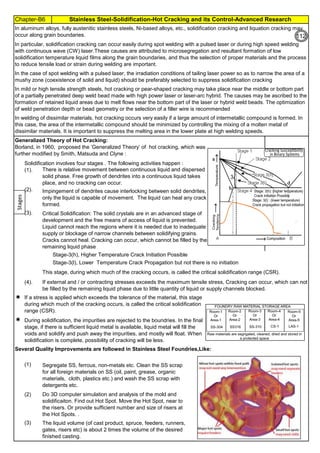Chapter-B6 Stainless Steel-Solidification-Hot Cracking and its Control-Advanced Research
By JGC Annamalai
Solidification involves four stages . The following activities happen :
(1).
(2).
(3).
(4).


(1)
(2)
(3)
Generalized Theory of Hot Cracking:
Borland, in 1960, proposed the ‘Generalized Theory’ of hot cracking, which was
further modified by Smith, Matsuda and Clyne :
There is relative movement between continuous liquid and dispersed
solid phase. Free growth of dendrites into a continuous liquid takes
place, and no cracking can occur.
Impingement of dendrites cause interlocking between solid dendrites,
only the liquid is capable of movement. The liquid can heal any crack
formed.
Do 3D computer simulation and analysis of the mold and
solidificaiton. Find out Hot Spot. Move the Hot Spot, near to
the risers. Or provide sufficient number and size of risers at
the Hot Spots. .
The liquid volume (of cast product, spruce, feeders, runners,
gates, risers etc) is about 2 times the volume of the desired
finished casting.
If a stress is applied which exceeds the tolerance of the material, this stage
during which much of the cracking occurs, is called the critical solidification
range (CSR).
During solidification, the impurities are rejected to the boundries. In the final
stage, if there is sufficient liquid metal is available, liquid metal will fill the
voids and solidify and push away the impurities, and mostly will float. When
solidification is complete, possibility of cracking will be less.
Several Quality Improvements are followed in Stainless Steel Foundries,Like:
Stage-3(h), Higher Temperature Crack Initiation Possible
Stage-3(l), Lower Temperature Crack Propagation but not there is no initiation
Segregate SS, ferrous, non-metals etc. Clean the SS scrap
for all foreign materials on SS (oil, paint, grease, organic
materials, cloth, plastics etc.) and wash the SS scrap with
detergents etc.
In aluminum alloys, fully austenitic stainless steels, Ni-based alloys, etc., solidification cracking and liquation cracking may
occur along grain boundaries.
Critical Solidification: The solid crystals are in an advanced stage of
development and the free means of access of liquid is prevented.
Liquid cannot reach the regions where it is needed due to inadequate
supply or blockage of narrow channels between solidifying grains.
Cracks cannot heal. Cracking can occur, which cannot be filled by the
remaining liquid phase
If external and / or contracting stresses exceeds the maximum tensile stress, Cracking can occur, which can not
be filled by the remaining liquid phase due to little quantity of liquid or supply channels blocked.
This stage, during which much of the cracking occurs, is called the critical solidification range (CSR).
In the case of spot welding with a pulsed laser, the irradiation conditions of tailing laser power so as to narrow the area of a
mushy zone (coexistence of solid and liquid) should be preferably selected to suppress solidification cracking
In mild or high tensile strength steels, hot cracking or pear-shaped cracking may take place near the middle or bottom part
of a partially penetrated deep weld bead made with high power laser or laser-arc hybrid. The causes may be ascribed to the
formation of retained liquid areas due to melt flows near the bottom part of the laser or hybrid weld beads. The optimization
of weld penetration depth or bead geometry or the selection of a filler wire is recommended
In welding of dissimilar materials, hot cracking occurs very easily if a large amount of intermetallic compound is formed. In
this case, the area of the intermetallic compound should be minimized by controlling the mixing of a molten metal of
dissimilar materials. It is important to suppress the melting area in the lower plate at high welding speeds.
In particular, solidification cracking can occur easily during spot welding with a pulsed laser or during high speed welding
with continuous wave (CW) laser.These causes are attributed to microsegregation and resultant formation of low
solidification temperature liquid films along the grain boundaries, and thus the selection of proper materials and the process
to reduce tensile load or strain during welding are important.
Stages
112
 