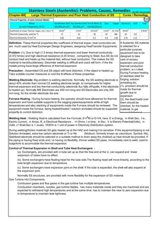 Control of Thermal Expansion in Shell and Tube Heat Exchangers :
Normally SS structures, are provided with more flexibility for the expansion of SS material.
Gas Turbine Hot Components:
Stainless Steels (Austenitic): Problems, Causes, Remedies
Welding Electrode: Big problem is welding electrode. Normally, the SS welding electrode is
about 40% shorter than normal CS welding electrode length, to compansate for higher
thermal expansion and low thermal conductivity (electrode flux falls off/spalls, if the electrode
is heated up). Normally MS Electrodes are 450 mm long and SS Electrodes are only 300
mm long, for the similar electrode dia size.
Furnace Heating : During furnace heating, the operator should have allowance for thermal
expansion and have suitable supports to the sagging pipes/equipments while at high
temperatures and also stacking of equipments inside the Furnace should be reviewed. The
equipment inside the furnace, being heated/treated / solution annealed should be supported
propertly to control distortion.
Cures / Remedies
Definition: These thermal properties like coefficient of thermal expan, heat conduction etc
are much used by Heat Exchanger Design Engineers, designing HeatTransfer Equipments.
Problem: (1). Due to high (1.5 times) thermal expansion and lower thermal conductivity
(0.372 times) and high electrical resistance (4.25 times) , comparing to Steel, Aus.SS do not
conduct heat and heats up the material fast, without heat conduction. This makes the SS
material to bend/buckle/warp. Dissimilar welding is difficult and crack will form, if the the
metals joining have large difference of thermal expansion.
Precaution : Assembled CS and SS object will have distortion, if the object is heated up.
Take suitable counter measures to void the ill effects of these properties.
Chapter-B8 Large Thermal Expansion and Poor Heat Conduction of SS
If Austenitic SS material
is selected for a
particular purpose,
equipment has to be
designed to take
care of excess
expansion and poor
thermal conduction
problem, w.r.t steel.
During Furnace heating
of stainless steel for
forging, solution
annealing etc,
(1). provision should be
made for thermal
growth due to
expansion
(2). the dead loads over
them should be
checked, for the heated
material, to get
pressed/deformed.
During welding(thicker material) SS gets heated up at the HAZ and making it to sensitize. If the equipment/piping is not
Solution Annealed, extra low carbon electrode or Ti or Nb (Niobium, formerly known as columbium, Symbol, Nb),
Stabilized electrode should be selected or a suitable method to drain away the chokked up heat should be provided. If
the piping is having fixed ends and / or having no flexibility, thinner walled SS pipes, immediately next to weld, used to
bulge/kink to accomodate the thermal expansion.
Welding Heat : Welding Heat is calculated from the Formula, E=I
2
Rt or E=VIt, here, E is Energy, in Watt Sec; I is ,
Eectric Current, in Amps; R, is Electrical Resistance , in Ohms; t is time, in Sec; V is Electric Potential(Volts), in
Volts. (1 Watt-Sec is 1 Joule), 1KWHr is 1 unit of power in Electricity Distribution system.
(c). Some exchangers have expansion joint on the shell. If the tube is expanded, the shell will also expand at
the expansion joint.
(b). Some exchangers have floating head for the tube side.The floating head will move linearly, according to the
tube length expansion due to temperature.
(a). Exchangers, are provided with U tube set up so that the free end at the U, can expand and linear
expansion of tubes have no effect.
Combusion gases and flue gases in the gas turbine has multiple temperatures.
Combustion chambers, nozzles, gas turbine blades, has many materials inside and they are machined and are
expected to withstand high temperatures and at the same time, has to maintain the near to zero expansion due
to temperature to maintain leak tightness.
By JGC Annamalai
Thermal Properties of some Common Metals:
Metals
(at room Temperature, 20 °C)
Aus Stainless Steel
304,304L,321,347
Aus Stainless Steel
316,316L,317,
Ferri & Marte SS
410,416,420,431
Steel Copper Aluminum Gold Invar
Coefficient of Linear Thermal Expan, mm / mm / °C 16x10-6
17x10-6
10.5x10-6
11x10-6
16.7x10-6
24x10-6
0.9x10-6
Thermal Conductivity, watt/m/ °C 17 16 30 43 386 24 315
Electrical Resistivity, Ω mm2
/m 0.82 0.82 0.5 9.8 1.68 2.76 2.21
Thermal Expansion of some Common Metals:
Metals Aus Stainless
Steel
304,304L,321,347
Aus Stainless Steel
316,316L,317,
Ferri & Marte SS
410.416,420,431
Steel Copper Aluminum Invar
Coefficient of Linear Thermal Expan, mm / mm / °C 16x10
-6
16.5x10
-6
10.5x10
-6
11x10
-6
16.7x10
-6
24x10
-6
0.9x10
-6
Units : mm / mm /°C
122
 