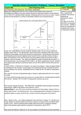 Also check the Galvanic Table (An-%, for more details on the elements and their potentials)
Stainless Steels (Austenitic): Problems, Causes, Remedies
Cures / Remedies
Zinc Poisoning, other names are : Zinc Attach, Zinkification
Below Zinc melting point (419 ºC), Zinc is solid and the reaction rate is slow. No
embrittlement problems have been noticed because of solid-solid reaction. During Refinery
Fire or Plant Fire, Stainless Steel materials, contacting with Zinc are found to crack / rupture
and let out the petroleum or similar combustable material, thus increasing the fire.
PIP, Process Industry Practices : PIP VESV1002, Vessel/S&T Heat Exchanger Fabrication
Specification, ASME Code Section VIII, Divisions 1 and 2
Special Notes 2. says: (This note should be included in the Shop Dwg), Stainless Steel or
Nickel-Alloy Vessels - the following note: “Zinc-coated (galvanized or painted) components
(welded, bolted, or loose), shall not be in contact with any alloy parts of the vessel.”
It is also noticed that when liquid zinc comes in to contact with hot , tensile loaded Austenitic
SS member, between 750 ºC to 904 ºC intergranular cracking may occur.
Chapter-B9 Zinc Poisoning of SS
Note : Similar to Zinc, Low melting metals like Lead, Aluminium, Copper, Tin will also have
similar effects on stainless steels and will have cracking. Corrective Action should be taken,
similar to Zinc. Paints containing these metals shall not be used on austenitic stainless
steel, if the stainless steel material is subjected to temperature, about 700°C.
Liquid Zinc metal diffusion into the austenitic stainless steel and can cause singnificant
problem above 750 ºC. The diffused Zinc reacts with nickel in stainless steel matrix to form
nickel-zinc intermetallic compounds (having low melting point) , along the grain boundaries.
The Nickel(Austenite former) depleted areas transform from austenite to ferrite. Ferrite is
BCC and Austenite is FCC and the grains are having different sizes (During FCC to BCC
change, volume increases). The grain size difference causes increased internal stress. (1).
The internal stress due to change of FCC to BCC, (2). flame temperature and (3). residual
and applied loads will lead to premature failure around 700 to 900ºC and this will cause line
rupture.
In case of Plant or Refinery fire / Disaster, zinc attack may happen. Failure Analysis Studies
at the Refinery Fires showed, ruptured pipes and vessels had dumped flamable Oil & Gas
into the Refinery Fire and this accelerated the fire / fueled the fire and lead to catastrophe /
disaster.
Zinc may be in the form of galvanized angle or hanger or galvanized bolt and nut or in paint
or similar.
(1). Avoid SS
material contacting
Zinc or galvanized
material, if the service
experiences
temperature, above
419 ºC.
(2). Most of the Oil &
Gas Plant, fire hazards
are imminent, HAZOP
Group do not allow SS
contacting Zinc metal
or Galvanized material.
By JGC Annamalai
124
 