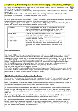 Manufacturing of SS Products (by m/c, Forging, Forming, Cutting, Welding etc.)
Chapter-B12
Type 304 is forged between 2300 ºF and 1700 ºF
(1260ºC and 930 ºC) and air cooled
Some Forging Type
Forging Temperature,
ºF(ºC)
Severe reductions (ingot breakdown, roll forging,
drawing, blocking, and backward extrusion)
2300 (1260)
Moderate reductions (finish forging and upsetting) 2200 (1200)
Slight reductions (coining, restriking and end
upsetting)
2050 (1120)
By JGC Annamalai
Chipis not breaking and
havevery long helicalCoil.
Gummy
Tip
SS material, has poor heat conduction.Heat is
buildingupat the tip. Tool Tip is blunted
Duringcutting, metal flows and cold work is
happening.Materialgets hardened and
strength increased. Tool finds difficult to cut
SS
Material
Other Forming Processes :
(C ). Difficulties with Stainless Steel at Casting Manufacture:
Extra Low carbon stainless steels SS-304L &316L have little
ferrites and does not need extra forces to forge.
Stabilized steels SS-321 & 347 have Titanium Carbides and
Niobium/Columbium Carbides
These SS, depending on their chemical composition, may form
appreciable amounts of delta ferrite, which adversely affect the
forgeability. They are also susceptable to hot tearing and sigma
phase.
(1). For any forging work, whether it is cold or hot, the forces required to deform Aus SS is greater than CS(say
30 to 50%). Spring back also more than CS.
(2). Hot forging is done around 2000ºF(1093ºC). Due to large forces and high temperature for SS, the die life is shorter
by 30 to 50%.
(3). Cold Work: SS-304 & 316: As delta ferrite in the Aus SS, gives higher tensile and yield strength and this
increases the forging forceses . On cold work, hardening is also an issue.
(4). Cast stainless steels generally have equivalent corrosion resistance to their wrought equivalents, but they can
become less corrosion resistant due to localized contamination, micro-segregation, or lack of homogeneity. For
example, mold quality may cause superficial compositional changes that influence performance, and carbon pick-up
from mold release agents can affect corrosion resistance.
(1). In a normal Foundry, stainless steel or special alloy pouring/usage is not much, It is impractical to have large size
furnaces to melt . Normally fundries have 2 or 3 small size furnaces (usually ≈ 1000kg) to meet the demand.
Often, SS casting loads or special alloy category demand is less comparing to furnace capacity and the Foundry is
waiting to have adequate commercial weight of SS or special alloy to melt and to pour.
(2). Refining (removing unwanted elements like Carbon, Sulfur, phosphorous etc) or adjusting the chemistry is not
possible / not easy when using induction furnaces. Chemistry is adjusted by using / selecting suitable raw material /
scrap or ferro-alloys. Low carbon ferro-alloys are often costlier. Low carbon raw material were also costlier to stock
and to use.
(3). As refining or adjusting the chemistry at the furnace or at the ladle is not possible, at the Foundries, Foundries
were buying and maintaining proper raw material and group and store them, without mix up.
SS-304 &316 All Aus SS(except Extra low Carbon SS, Stabilized SS), should be
forged and finished above sensitizing range (900 to 1500F; 480ºC
to 815ºC) and rapid cooled from 1950F(1065ºC) to black heat.
(4). High Temperature, forging around 1093 ºC : SS-304 & 316-the delta ferrite dissolves at near forging temperature
and the solid solution contains mostly austenitic, hot forging is comparitively comfortable.
(5). Shearing presses/press breaks should have tight clearance ( ≤5%), as larger clearance will allow the plate or
sheet to bend and work harden and that will increase the shearing forces.
High strength of SS and thick sections impose heavy stresses on the Forming Equipments. One of the method to
soften the material and to reduce forming stresses, by Heating. Hot spinning and hot pressing use this heating
Processes to soften the material. Aus SS may be worked between 1900 to 2100ºF (1040 to 1150ºC) range. Working
below 1700ºF (930ºC) will loose ductility and may cause cracking, i.e., worked between 1500 to 1100ºF (815 to
593ºC). Further Sigma phase, Sensitization etc will happen, if the material is heated and worked below 1700ºF
(930ºC). Aus SS has lower thermal conductivity and high expansion, comparing to CS. Suitable correction is
necessary, on closed forging tools, for low thermal conductivity and high thermal expansion.
After hot forming, the object should be solution annealed.
Before taking up cold forming, the Aus SS material should have fully annealed. As cold work, increases the strength ,
increases the hardness and the material changes to less ductile, possibility of cracking is high. So, before taking up
next cold work, the material should be solution annealed and pickled .
SS-304L &316L
SS-321 & 347
SS-309, 310,314
Cost in US$ per Ton
Moderate reductions (finish forging and upsetting) 2200 (1200)
Slight reductions (coining, restriking and end
upsetting)
2050 (1120)
141
 