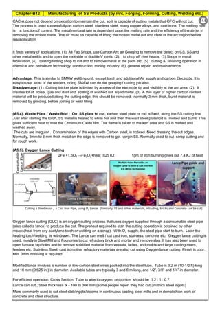 Manufacturing of SS Products (by m/c, Forging, Forming, Cutting, Welding etc.)
Chapter-B12
Type 304 is forged between 2300 ºF and 1700 ºF
(1260ºC and 930 ºC) and air cooled
Some Forging Type
Forging Temperature,
ºF(ºC)
Severe reductions (ingot breakdown, roll forging,
drawing, blocking, and backward extrusion)
2300 (1260)
Moderate reductions (finish forging and upsetting) 2200 (1200)
Slight reductions (coining, restriking and end
upsetting)
2050 (1120)
By JGC Annamalai
Chipis not breaking and
havevery long helicalCoil.
Gummy
Tip
SS material, has poor heat conduction.Heat is
buildingupat the tip. Tool Tip is blunted
Duringcutting, metal flows and cold work is
happening.Materialgets hardened and
strength increased. Tool finds difficult to cut
SS
Material
(A5.5). Oxygen Lance Cutting
2Fe +1.5O2 →Fe2O3+heat (825 KJ) 1gm of Iron burning gives out 7.4 KJ of heat
It finds variety of applications, (1). All Fab Shops, use Carbon Arc air Gouging to remove the defect on CS, SS and
other metal welds and to open the root side of double V joints, (2). to chop off rivet heads, (3) Shops in metal
fabrication, (4). casting/fettling shop to cut and to remove metal at the pads etc, (5). cutting & finishing operation in
chemical and petroleum technology, construction, mining industry, (6). general repair, and maintenance.
For efficient operation, Cross Section, Tube to wire to oxygen proportion should be 1.2 : 1 : 0.7.
Oxygen lance cutting (OLC) is an oxygen cutting process that uses oxygen supplied through a consumable steel pipe
(also called a lance) to produce the cut. The preheat required to start the cutting operation is obtained by other
means(heat from oxy-acetylene torch or welding on a scrap). With O2 supply, the steel pipe start to burn. Later the
heating torch/welding is withdrawn. The Lance can melt / cut cast iron, stainless, concrete etc. Oxygen lance cutting is
used, mostly in Steel Mill and Foundries to cut refractory brick and mortar and remove slag. It has also been used to
open furnace tap holes and to remove solidified material from vessels, ladles, and molds and large casting risers,
feeders etc. Stainless Steel, cast iron other refractory materials are also cut using Oxygen lance cutting. Finish is poor.
Min. 3mm dressing is required.
Modified lance involves a number of low-carbon steel wires packed into the steel tube. Tube is 3.2 m (10-1/2 ft) long
and 16 mm (0.625 in.) in diameter. Available tubes are typically 3 and 6 m long, and 1/2”, 3/8” and 1/4” in diameter.
CAC-A does not depend on oxidation to maintain the cut, so it is capable of cutting metals that OFC will not cut.
The process is used successfully on carbon steel, stainless steel, many copper alloys, and cast irons. The melting rate
is a function of current. The metal removal rate is dependent upon the melting rate and the efficiency of the air jet in
removing the molten metal. The air must be capable of lifting the molten metal out and clear of the arc region before
resolidification.
Lance can cut , Steel thickness tk - 100 to 300 mm (some people report they had cut 2m thick steel ingots)
More commonly used to cut steel slab/ingots/blooms in continuous casting steel mills and in demolishion work of
concrete and steel structure.
Advantage: This is similar to SMAW welding unit, except torch and additional Air supply and carbon Electrode. It is
easy to use. Most of the welders, doing SMAW can do the gouging / cutting job also.
Disadvantage: (1). Cutting thicker plate is limited by access of the electrode tip and visibility at the arc area. (2). It
creates lot of noise, gas and dust and spilling of washed out liquid metal. (3). A thin layer of higher carbon content
material will be produced along the cutting edge; this should be removed, normally 3 mm thick, burnt material is
removed by grinding, before joining or weld filling.
(A5.4). Waste Plate / Waste Rod : On SS plate to cut, carbon steel plate or rod is fixed, along the SS cutting line.
Just after starting the torch, SS metal is heated to white hot and then the wast steel plate/rod is melted and burnt. This
gives sufficient heat to melt the Chromium Oxide film. The flame is taken to the kerf area and SS is melted and
washed away.
The cuts are irregular . Contamination of the edges with Carbon steel, is noticed. Need dressing the cut edges.
Normally, 3mm to 6 mm thick metal on the edge is removed to get vergin SS. Normally used to cut scrap cutting and
for rough work.
Cutting a Steel mass , a Cast Iron Pipe, using O2 Lance. (Similarly, SS and other materials, inlcuding, bricks and Concrete can be cut)
Consumable
Lance
Pipe 144
 