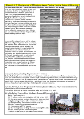 Manufacturing of SS Products (by m/c, Forging, Forming, Cutting, Welding etc.)
Chapter-B12
Type 304 is forged between 2300 ºF and 1700 ºF
(1260ºC and 930 ºC) and air cooled
Some Forging Type
Forging Temperature,
ºF(ºC)
Severe reductions (ingot breakdown, roll forging,
drawing, blocking, and backward extrusion)
2300 (1260)
Moderate reductions (finish forging and upsetting) 2200 (1200)
Slight reductions (coining, restriking and end
upsetting)
2050 (1120)
By JGC Annamalai
Chipis not breaking and
havevery long helicalCoil.
Gummy
Tip
SS material, has poor heat conduction.Heat is
buildingupat the tip. Tool Tip is blunted
Duringcutting, metal flows and cold work is
happening.Materialgets hardened and
strength increased. Tool finds difficult to cut
SS
Material
Mirror like Surface Finished, Cloud Gate(Bean), Chicago, USA (opened in 2006) :
During Plate Procurement:
(a). To order annealed cold rolled plates, with high surface finish.
In contrast, fine polished finishes with Ra values <
0.5 micron will generally exhibit clean-cut surfaces,
with few sites where chloride ions can accumulate.
If a directional polished finish is required, in a
coastal/marine situation, it is important that the
specification should include a ‘maximum’
transverse surface roughness re-quirement of 0.5
microns Ra .(e.g. a 2K surface finish in EN10088-
2). A simple description, such as satin polish, is
not sufficient for good corrosion resistance.
The design of external architectural applications
should avoid introducing features such as ledges,
horizontal grooves and perforations. All of these
features will increase the effective surface area
that is available for harmful species to accumulate
and
consequently, the natural washing-off by rainwater will be minimised
It has long been recognised that the surface finish
on stainless steel has an important effect on its
corrosion resistance. The mere specification of
1.4401 (316) type stainless steel for exterior
architectural applications is not in itself sufficient.
Why Surface Finish is Important .
Directional ‘dull’ polished finishes are often
specified for external architectural applications but
this type of sur-face ﬁnish can exhibit a wide range
of surface roughness dependent upon the type of
belt and polishing grit that has been used. Coarse
polished ﬁnishes, with transverse Ra values > 1
micron, will exhibit deep grooves where chloride
ions can accumulate and destroy the passive film,
thereby initiating corrosion attack.
Surface Reflectivity In terms of reflectivity, a ‘smooth’ polished ﬁnish will produce a more reflective surface and this
could give significant and unacceptable dazzle, in bright sunlight, if large ﬂat areas are part of the architectural design.
For this type of situation, it may be more appropriate to specify a ‘matt’ non-directional surface, such as a glass bead
blasted ﬁnish. However, as with dull polishing, it is important that a ‘fine’ glass bead option should be selected, to
minimise the surface roughness and give the best possible corrosion resistance.
In practice, Ra<0.5 µm, level of roughness could most easily be achieved by using 240 grit silicon carbide polishing
belts rather than aluminium oxide abrasives
Cloth or Fiber buffing will be used to increase the polish and to get the mirror finish.
(F). Importance of Surface Finish in the Supply of Stainless Steel structures and facades.
(b). During manufacture, handle and process the plates such that
negligible damages happen to the surface of the plates.
(c). During assembly, use mechanical fixtures to set the
alignment. Use consumable insert for the root.
(d). Tack weld using GTAW process.
(e). Use GTAW process for filling. Use thinner welding filling rods
and less ampherages and control welding heat.
(f). Avoid, surface damages during welding and finishing.
World's largest Mirror Finished Object
149
 
