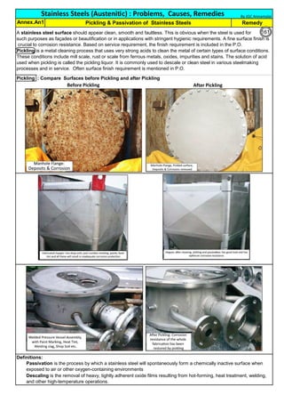 Pickling : Compare Surfaces before Pickling and after Pickling
Definitions:
Pickling & Passivation of Stainless Steels
Annex.An1 Remedy
Passivation is the process by which a stainless steel will spontaneously form a chemically inactive surface when
exposed to air or other oxygen-containing environments
Descaling is the removal of heavy, tightly adherent oxide films resulting from hot-forming, heat treatment, welding,
and other high-temperature operations.
Stainless Steels (Austenitic) : Problems, Causes, Remedies
A stainless steel surface should appear clean, smooth and faultless. This is obvious when the steel is used for
such purposes as façades or beautification or in applications with stringent hygienic requirements. A fine surface finish is
crucial to corrosion resistance. Based on service requirement, the finish requirement is included in the P.O.
Pickling is a metal cleaning process that uses very strong acids to clean the metal of certain types of surface conditions.
These conditions include mill scale, rust or scale from ferrous metals, oxides, impurities and stains. The solution of acid
used when pickling is called the pickling liquor. It is commonly used to descale or clean steel in various steelmaking
processes and in service. Often surface finish requirement is mentioned in P.O.
By JGC Annamalai
Before Pickling After Pickling
161
 