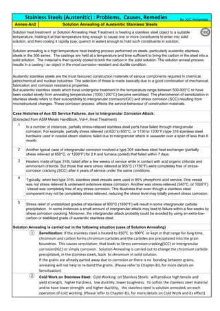 (Extracted from ASM Metals HandBook, Vol-4, Heat Treatment)
1
2
3
4
5
Solution Annealing is carried out in the following situation (uses of Solution Annealing)
1
2
Solution Annealing of Austenitic Stainless Steels
Annex-An2
Austenitic stainless steels are the most favoured construction materials of various components required in chemical,
petrochemical and nuclear industries. The selection of these is made basically due to a good combination of mechanical,
fabrication and corrosion resistance properties.
But austenitic stainless steels which have undergone treatment in the temperature range between 500-900°C or have
been cooled slowly from annealing temperatures (1000-1200°C) become sensitised. The phenomenon of sensitization in
stainless steels refers to their susceptibility to intergranular corrosion(IGC) and stress corrosion (SCC) resulting from
microstructural changes. These corrosion process affects the service behaviour of construction materials.
Solution heat treatment or Solution Annealing Heat Treatment is heating a stainless steel object to a suitable
temperature, holding it at that temperature long enough to cause one or more constituents to enter into solid
solution, and then cooling it rapidly (say, quench in water) enough to hold such constituents in solution.
Sensitization: If the stainless steel is heated to 450°C to 900°C or kept in that range for long time,
chromium and carbon forms chromium carbides and the carbides are precipitated into the grain
boundries. This causes sensitiation that leads to Stress corrosion cracking(SCC) or Intergranular
corrosion(IGC) or simply corrosion. Solution Annealing is carried out to change the chromium carbide
precipitated, in the stainless steels, back to chromium in solid solution.
If the grains are already parted away due to corrosion or there is no bonding between grains,
annealing will not help to re-bond the grains. (Please refer to Chapter-B3, for more details on
Sensitization)
Case Histories of Aus SS Service Failures, due to Intergranular Corrosion Attack:
Stainless Steels (Austenitic) : Problems, Causes, Remedies
Stress relief of unstabilized grades of stainless at 900°C (1650°F) will result in some intergranular carbide
precipitation. In some instances a small amount of intergranular attack may lead to failure within a few weeks by
stress corrosion cracking. Moreover, the intergranular attack probably could be avoided by using an extra-low-
carbon or stabilized grade of austenitic stainless steel.
Cold Work on Stainless Steel: Cold Working on Stainless Steels: will produce high tensile and
yield strength, higher hardness, low ductility, lower toughness. To soften the stainless steel material
and to have lower strength and higher ductility, the stainless steel is solution annealed, on each
operation of cold working. (Please refer to Chapter-B1, for more details on Cold Work and its effect).
In a number of instances, partially stress-relieved stainless steel parts have failed through intergranular
corrosion. For example, partially stress relieved (at 620 to 650°C, or 1150 to 1200°F) type 316 stainless steel
hardware used in coastal steam stations failed due to intergranular attack in seawater over a span of less than 6
month.
Another typical case of intergranular corrosion involved a type 304 stainless steel heat exchanger (partially
stress relieved at 650°C, or 1200°F) for 2 h and furnace cooled) that failed within 7 days.
Heaters made of type 316L failed after a few weeks of service while in contact with acid organic chloride and
ammonium chloride. But those that were stress relieved at 955°C (1750°F) were completely free of stress-
corrosion cracking (SCC) after 4 years of service under the same conditions.
Typically, when two type 316L stainless steel vessels were used in 85% phosphoric acid service. One vessel
was not stress relieved & underwent extensive stress corrosion. Another was stress-relieved (540°C, or 1000°F).
Vessel was completely free of any stress corrosion. This illustrates that even though a stainless steel
component may not be completely stress relieved, reducing the stress level may totally prevent stress corrosion.
Solution annealing is a high temperature heat treating process performed on steels, particularly austenitic stainless
steels in the 300 series. The castings are held at a temperature and time sufficient to bring the carbon in the steel into a
solid solution. The material is then quickly cooled to lock the carbon in the solid solution. The solution anneal process
results in a casting / an object in the most corrosion resistant and ductile condition.
By JGC Annamalai
122
166
 