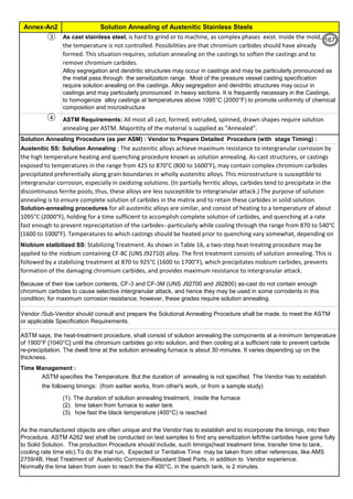 Solution Annealing of Austenitic Stainless Steels
Annex-An2
By JGC Annamalai
3
4
Time Management :
ASTM specifies the Temperature. But the duration of annealing is not specified. The Vendor has to establish
the following timings: (from earlier works, from other's work, or from a sample study)
Austenitic SS: Solution Annealing : The austenitic alloys achieve maximum resistance to intergranular corrosion by
the high temperature heating and quenching procedure known as solution annealing. As-cast structures, or castings
exposed to temperatures in the range from 425 to 870°C (800 to 1600°F), may contain complex chromium carbides
precipitated preferentially along grain boundaries in wholly austenitic alloys. This microstructure is susceptible to
intergranular corrosion, especially in oxidizing solutions. (In partially ferritic alloys, carbides tend to precipitate in the
discontinuous ferrite pools; thus, these alloys are less susceptible to intergranular attack.) The purpose of solution
annealing is to ensure complete solution of carbides in the matrix and to retain these carbides in solid solution.
Solution-annealing procedures for all austenitic alloys are similar, and consist of heating to a temperature of about
1095°C (2000°F), holding for a time sufficient to accomplish complete solution of carbides, and quenching at a rate
fast enough to prevent reprecipitation of the carbides--particularly while cooling through the range from 870 to 540°C
(1600 to 1000°F). Temperatures to which castings should be heated prior to quenching vary somewhat, depending on
the alloy.
Niobium statbilized SS: Stabilizing Treatment. As shown in Table 16, a two-step heat-treating procedure may be
applied to the niobium containing CF-8C (UNS J92710) alloy. The first treatment consists of solution annealing. This is
followed by a stabilizing treatment at 870 to 925°C (1600 to 1700°F), which precipitates niobium carbides, prevents
formation of the damaging chromium carbides, and provides maximum resistance to intergranular attack.
As cast stainless steel, is hard to grind or to machine, as complex phases exist. Inside the mold,
the temperature is not controlled. Possibilities are that chromium carbides should have already
formed. This situation requires, solution annealing on the castings to soften the castings and to
remove chromium carbides.
Alloy segregation and dendritic structures may occur in castings and may be particularly pronounced as
the metal pass through the sensitization range. Most of the pressure vessel casting specification
require solution anealing on the castings. Alloy segregation and dendritic structures may occur in
castings and may particularly pronounced in heavy sections. It is frequently necessary in the Castings,
to homogenize alloy castings at temperatures above 1095°C (2000°F) to promote uniformity of chemical
composition and microstructure
Vendor /Sub-Vendor should consult and prepare the Solutional Annealing Procedure shall be made, to meet the ASTM
or applicable Specification Requirements.
ASTM says, the heat-treatment procedure, shall consist of solution annealing the components at a minimum temperature
of 1900°F [1040°C] until the chromium carbides go into solution, and then cooling at a sufficient rate to prevent carbide
re-precipitation. The dwell time at the solution annealing furnace is about 30 minutes. It varies depending up on the
thickness.
(1). The duration of solution annealing treatment, inside the furnace
(2). time taken from furnace to water tank
(3). how fast the black temperature (400°C) is reached
As the manufactured objects are often unique and the Vendor has to establish and to incorporate the timings, into their
Procedure. ASTM A262 test shall be conducted on test samples to find any sensitization left/the carbides have gone fully
to Solid Solution. The production Procedure should include, such timings(heat treatment time, transfer time to tank,
cooling rate time etc).To do the trial run, Expected or Tentative Time may be taken from other references, like AMS
2759/4B, Heat Treatment of Austenitic Corrosion-Resistant Steel Parts, in addition to Vendor experience.
Normally the time taken from oven to reach the the 400°C, in the quench tank, is 2 minutes.
Because of their low carbon contents, CF-3 and CF-3M (UNS J92700 and J92800) as-cast do not contain enough
chromium carbides to cause selective intergranular attack, and hence they may be used in some corrodents in this
condition; for maximum corrosion resistance, however, these grades require solution annealing.
Solution Annealing Procedure (as per ASM) : Vendor to Prepare Detailed Procedure (with stage Timing) :
ASTM Requirements: All most all cast, formed, extruded, spinned, drawn shapes require solution
annealing per ASTM. Majoritity of the material is supplied as "Annealed".
119
167
 