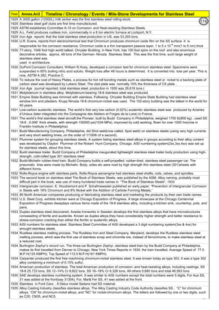 Year Timeline / Chronology / Events / Mile-Stone Developments for Stainless Steel
Annex.An3
1929 A 3000 gallon (12000L) milk tanker was the first stainless steel rolling stock.
1929 Stainless steel golf clubs are first time manufactured.
1929 ASTM establishes Committee A-10 on Corrosion- and Heat-resisting Stainless Steels.
1929 A.L. Feild produces rustless iron, commercially in a 6 ton electric furnace at Lockport, N.Y.
1929 Iron Age reports that the total stainless steel production in US, was 53,293 tons.
1930 U.R. Evans, reports from electrochemical test that Chromium produces chromium oxide film on the SS surface. It is
responsible for the corrosion resistance. Chromiun oxide is a thin transparent passive layer, 1 to 5 x 10-6
mm(1 to 5 nm) thick
1930 77-story, 1046 foot high world tallest, Chrysler Building, in New York, has 100 foot spire on the roof and also enormous
decorative articles, approx. 48 tons of the German- Nirosta Stainless Steel. This was the first time, such large weight of
stainless steel was
used in architecture.
1930 DuPont Corrosion Consultant, William R.Huey, developed a corrosion test for chromium stainless steel. Specimens were
suspended in 65% boiling nitric acid solutio. Weight loss after 48 hours is determined. It is converted into loss per year. This is
now, ASTM A 262, Practice C.
1930 To reduce the cost of Heavy Plates, a process for hot roll bonding metals such as stainless steel or nickel to a backing plate of
carbon steel was developed by Lukens Steel. The clad plate was normally 10% the thickness of CS plate .
1930 Iron Age journal reported, total stainless steel, production in 1930 was 26,618 tons.(
1931 Molybdenum in stainless alloy. Molybdenum-bearing 18-8 stainless steel was produced.
1931 Empire State Building was trimmed with stainless. Following Chrysler Building Empire State Building had stainless steel
window trim and pilasters. Krupp Nirosta 18-8 chromium-nickel was used. The 102-story building was the tallest in the world for
40 years.
1931 Low-carbon austenitic stainless. The world’s first very low carbon (0.02%) austenitic stainless steel was produced by Acieries
d’Unieux (later integrated into the Compagnie des Ateliers et Forges de la Loire) in France.
1931 The world’s first stainless steel aircraft,the Pioneer, built by Budd Company in Philadelphia; weighed 1750 lb(800 kg) , used SS
18-8 , 0.006” thick sheets, with strength 150000 psi(1034 MPa), improved by cold working; flown for over 1000 hrs(now in
Franklin Institute in Philadelphia)
1931 Budd Manufacturing Company, Philadelphia, did Shot weld(now called, Spot weld) on stainless steels (using very high currents
and very short welding times, on the order of 1/100th of a second).
1931 Plummer system for grouping stainless steels. A system listing stainless steel alloys in groups according to their alloy content
was developed by Clayton Plummer of the Robert Hunt Company, Chicago. AISI numbering system(2xx,3xx,4xx) was set up
for stainless steels, about this time.
1932 Budd stainless trailer. Budd Company of Philadelphia inaugurated lightweight stainless steel trailer body production using high-
strength, cold-rolled type 301 stainless steel
1932 Budd-Michelin rubber-tired train. Budd Company builds a self-propelled, rubber-tired, stainless steel passenger car. The
pneumatic tires were made by Michelin. Body, sides etc were mad by high strength thin stainless steel (301)sheets with
different forms.
1932 Rolls-Royce engine with stainless parts. Rolls-Royce aeroengine had stainless steel shafts, rods, valves, and spindles.
1933 The second book on stainless steel The Book of Stainless Steels, was published by the ASM. Alloy naming, probably most
difficult part in the book, was use of many hundered trade names in "The Book of Stainless Steels", 1933
1933 Intergranular corrosion. E. Houdremont and P. Schafmewaster published an early paper, “Prevention of Intergranular Corrosion
in Steels with 18% Chromium and 8% Nickel with the Addition of Carbide Forming Metals,”
1933 90 North American companies producing or fabricating stainless steel and marketing the products by their own trade names
1933 U.S. Steel Corp. exhibits kitchen ware at Chicago Exposition of Progress. A large showcase at the Chicago Centennial
Exposition of Progress dwasplays various items made of the 18-8 stainless alloy, including a kitchen sink, countertop, pots, and
pans.
1933 Duplex stainless steel discovered. Avesta Ironworks in Sweden develops the first stainless alloys that have microstructures
conswasting of ferrite and austenite. Known as duplex alloys,they have considerably higher strength and better resistance to
stress-corrosion cracking than either the ferritic or austenitic alloys.
1933 AISI numbers for stainless steel. Stainless Steel Committee of AISI developed a 3 digit numbering system(3xx & 4xx) for
wrought stainless steels.
1934 Rustless stainless melting process. The Rustless Iron and Steel Company, Maryland, develops the Rustless stainless steel
melting process, which was the first use of stainless scrap and chromite ore, instead of ferrochrome, to make stainless steel at
a reduced cost.
1934 Burlington Zephyr’s record run. The three-car Burlington Zephyr, stainless steel train by the Budd Company at Philadelphia,
makes its first travelled from Denver to Chicago. New York Times Reports in 1934, the train travelled, Average Speed of 77.5
M.P.H(125 KMPH); Top Speed of 112.5 M.P.H(181 KMPH).
1934 Carpenter produced the first free machining chromium-nickel stainless steel. It was known today as type 303. It was a type 302
alloy containing a minimum of 0.15% sulfur.
1934 American production of stainless. The total American production of corrosion- and heat-resisting alloys, including castings, SS
18-8 25,733 tons, SS 12–14% Cr 8,822 tons, SS 16–18% Cr 6,328 tons, All others 5,680 tons and total 46,563 tons
1935 SAE develops stainless numbering system. It was similar to AISI numbers except the total numbers were 5 digits. For Aus SS,
31 was added at the front(say 31304), For, Mar& Fer SS, 41 was added at the front.
1935 Stainless in Ford Cars: . 6 Delux model Sedans had SS material.
1935 Alloy Casting Industry classifies stainless alloys. The Alloy Casting Industry Code Authority classifies SS , “C” for chromium
alloys, “CN” for chromium-nickel alloys, and “NC” for nickel-chromium alloys. The letters are followed by one or two digits, such
as C20, CN35, and NC5.
174
 