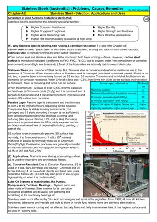 Advantage of using Austinitic Statainless Steel (ASS):
Stainless Steel is selected for the following special properties:
u Higher Corrosion Resistance u Higher Ductility
u Higher Cryogenic Toughness u Higher Strength and Hardness
u Higher Work Hardening Rate u More Attractive Appearance
u Higher Hot Strength/scaling resistance @ high temp
(1). Why Stainless Steel is Shining, non rusting & corrosive resistance ? : (also refer Chapter A5)
Stainless Steels (Austenitic) : Problems, Causes, Remedies
Carbon Steel is called "Black Steel" or Mild Steel, as it is often seen, as rusty and black or dark brown rust color.
Stainless steel is normally shining and often called "Stainless".
When carbon steel and stainless steel are lathe machined, both have shining surfaces. However, carbon steel
surface is immediately oxidized ( and forms as FeO, FeO2, Fe3O4), due to oxygen, water / wet atmosphere or corrosive
environment(rain and light sea breeze etc.). Most of the Iron oxides are normally dark brown or black color.
Chapter-A6 Stainless Steel - Selection, Applications and Uses
Stainless steels is not affected by Citric Acid and vinegars and acids in the vegitables .From 1920, all most all kitchen
hardwares/ tablewares and vessels and tools to store or handle food related items use stainless steel material.
Stainless steels are not rusting and not affected by body fluids and fairly maintenance free. It has hygienic surface and
so used in surgery tools.
When the chromium, is equal or over 10.5%, it forms a passive
surface layer of Chromium oxide (Cr2O3) and it is dominant and it
spreads to full surface and it prevents iron to form iron oxides and
protects SS surface from corrosion.
Passive Layer: Passive layer is transparent and the thickness
is from 2 to 80 nm(nanometer), depending on the situation.
The passive layer is stable in many environments , but
damaged and SS starts corroding if oxygen is not sufficient to
form chromium oxide film or the chemical is strong and
reducing (like aquous chlorine, HCL acid or like). Corrosion
resistance is greatest when the SS is boldly exposed and the
surface is maintained free of deposits (biofouling, painting, or
gasket etc) .
SS surface is electrochemically passive. SS surface has
normally, 1 to 5 nanometres,nm, (1 to 5 x 10-9
metres)
thickness of passive layer(mostly made up of Chromium
Oxide(Cr2O3)). Passivation processes are generally controlled
by industry standards, the most popular among them today is
ASTM A 967 and AMS 2700
(a). Corrosion Resistant: Due to Corrosion Resistance, SS is
used in Food, diary, beverage etc Industry; Chemical and Oil
& Gas Industry & in household utencils and hand rails, stairs,
decorative frames etc. (it is not fully stain-proof in low-oxygen,
high-salinity, or when it is contaminated).
(2). Applications: Due to its ever shining, non-rusting surface,
SS is used for decorative and architectural fittings.
Lube-Oil Systems to machineries, like Pumps,
Compressors, Turbines, Bearings … System parts, are
often made of Stainless Steel material for its corrosion
resistance properties and to avoid, rust gathering and
scratching at the machinery bearings etc.
Stainless Steels, are member of Steel family. But, Stainless steel is corrosion and oxidation resistance, due to the
presence of Chromium. When the top surface of Stainless steel, is damaged (machined, scratched, peeled off etc) or cut
into two, a passive layer is immediately formed on SS surface. SS contains Chromium and /or Nickel, Molybdenum etc
elements for corrosion resistance. When Cr level is less than 10.5%, iron forms iron oxide on the surface and iron oxide
is dominant. Steel is corroding and forms rust on surface. Passive Layers, obtained by Thickness
, nm
Machined surfaces 2
Mechanically machined & polished surfaces 5
30 minute, passivation(with HNO3) 19
60 minute, passivation (with HNO3) 50
Higher Cr & Higher Ni, Higher Passive layer Higher
Higher O2 availability, Higher passive layer Higher
By JGC Annamalai
26
 