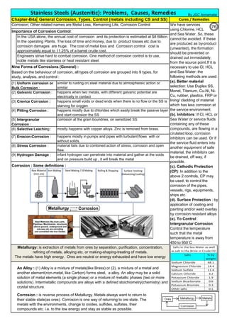 Corrosion; Other related names are Metal Loss, Remaining Life, Corrosion Control
Importance of Corrosion Control:
Nine Forms of Corrosions (General) :
Corrosion : Some definitions :
Based on the behaviour of corrosion, all types of corrosion are grouped into 9 types, for
study, analysis, and control :
An Alloy : (1) Alloy is a mixture of metals(like Brass) or (2). a mixture of a metal and
another element(non-metal, like Carbon) forms steel, a alloy. An alloy may be a solid
solution of metal elements (a single phase) or a mixture of metallic phases (two or more
solutions). Intermetallic compounds are alloys with a defined stoichiometry(chemistry) and
crystal structure.
infant hydrogen can penetrate into material and gather at the voids
and on pressure build up , it will break the metal
material fails due to combined action of stress, corrosion and open
flaw.
happens mostly in pumps and pipes with turbulant flows with or
without solids.
Metallurgy: is extraction of metals from ores by separation, purification, concentration,
refining of metals, alloying etc. or making-shaping-treating of metals.
The metals have high energy. Ores are neutral or energy exhausted and have low energy
(9) Hydrogen Damage :
(4) Pitting Corrosion :
(5) Intergranular
Corrosion :
(6) Selective Leaching :
(7) Erosion-Corrosion :
(8) Stress Corrosion :
Corrosion : is reverse process of Metallurgy. Metals always want to return to
their stable state(as ores). Corrosion is one way of returning to ore state. The
metals with the environments, change to oxides, sulfides, sulfates, their
compounds etc. i.e. to the low energy and stay as stable as possible.
Stainless Steels (Austenitic): Problems, Causes, Remedies
Chapter-B4a General Corrosion, Types, Control (metals including CS and SS) Cures / Remedies
In the USA alone, the annual cost of corrosion and its protection is estimated at $8 Billion.
In the operating Plants. The loss of time and money, due to product losses etc due to
corrosion damages are huge. The cost of metal loss and Corrosion control cost is
approximately equal to 11.25% of a barrel crude cost.
We have services
using Chlorine, HCL
and Sea Water. So, these
cannot be avoided. If these
are produced as by-product
(unwanted), the formation
should be prevented or
drained out immediately,
from the source point.If it is
necessary to use Cl, HCL
and Sea Water: the
following methods are used:
(a). Better material
selection: Use Duplex SS,
Monel, Titanium, Cu-Ni, Ni-
Cu, rubber, plastics, FRP or
lining/ cladding of material
which has less corrosion at
the service environment.
(b). Inhibitors: If Cl, HCL or
Sea Water or service fluids
containing any of these
compounds, are flowing in a
cirulated loop, corrosion
inhibitors can be used. Or if
the service fluid enters into
another equipment of safe
material, the inhibitors can
be drained, off way, if
possible.
(c). Cathodic Protection
(CP): In addition to the
above 2 controls, CP may
be used, to control the
corrosion of the pipes,
vessels, rigs, equipments,
ships etc.
(d). Surface Protection : by
application of coating and
painting and/or weld overlay
by corrosion resistant alloys
(e). To Control
Intergranular Corrosion:
Control the temperature
such that the metal
temperature is away from
450 to 950˚C
similar to rusting on steel material due to atmosphereic action or
similar
mostly happens with copper alloys. Zinc is removed from brass.
corrosion at the grain boundries, on sensitized SS
happens mostly due to chlorides which easily break the passive layer
and start corrosion the SS
happens small voids or dead ends when there is no flow or the SS is
starving for oxygen
happens when two metals, with different galvanic potential are
electrically in contact
Engineers strive hard to combat corrosion. One method of corrosion control is to use,
noble metals like stainless or heat resistant steel.
(1) Uniform corrosion or
Bulk Corrosion :
(2) Galvanic Corrosion :
(3) Crevice Corrosion :
By JGC Annamalai
76
 