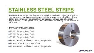 STAINLESS STEEL STRIPS
Stainless Steel strips are formed through hot and cold rolling process and
has increased corrosion resistance, tensile strength and ductility. These
Strips are commonly applicable in aerospace, oil and gas, chemical
applications, power generation, and the medical industry pharmaceutical
Industries.
TYPES OF STAINLESS STEEL:
SS 201 Strips / Strip Coils
SS 202 Strips / Strip Coils
SS 301 Strips / Strip Coils
SS 301 Hard / Half Hard Strips / Strip Coils
SS 304/304L Strips / Strip Coils
SS 304 Hard / Half Hard Strips / Strip Coils
 