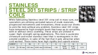 STAINLESS
STEEL 301 STRIPS / STRIP
COILS
While fabricating Stainless steel 301 strip coil in mass sum, our
specialists are utilizing unrivaled nature of crude materials,
progressed instruments and innovations, these cause our clients
to pick the item without any problem. Stainless steel 301 strips
have tempered to high strength levels that keep up its versatility
with or without stress soothing. These strips are utilized in
super-high-strength spring applications. This item is austenitic
chromium and nickel stainless steel that is nonmagnetic in the
annelid condition, in spite of the fact that it gets attractive when
cold worked. These items have high rigidity and superb erosion
opposition.
Stainless Steel 301 Strips / Strip Coils Chemical Composition
ELEMENT C Mn P S Si Cr Ni N
SS 301 0.150 max 2.00 max 0.045 max 0.030 max 1.00
16.00 –
18.00
6.00 –
8.00
0.10
 