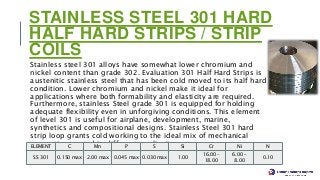 STAINLESS STEEL 301 HARD
HALF HARD STRIPS / STRIP
COILS
Stainless steel 301 alloys have somewhat lower chromium and
nickel content than grade 302. Evaluation 301 Half Hard Strips is
austenitic stainless steel that has been cold moved to its half hard
condition. Lower chromium and nickel make it ideal for
applications where both formability and elasticity are required.
Furthermore, stainless Steel grade 301 is equipped for holding
adequate flexibility even in unforgiving conditions. This element
of level 301 is useful for airplane, development, marine,
synthetics and compositional designs. Stainless Steel 301 hard
strip loop grants cold working to the ideal mix of mechanical
properties wanted in different applications.
Stainless Steel 301 Half Hard Strips Chemical Composition
ELEMENT C Mn P S Si Cr Ni N
SS 301 0.150 max 2.00 max 0.045 max 0.030 max 1.00
16.00 –
18.00
6.00 –
8.00
0.10
 