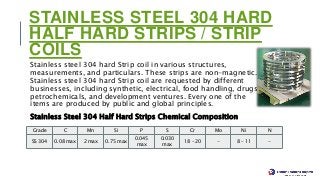 STAINLESS STEEL 304 HARD
HALF HARD STRIPS / STRIP
COILS
Stainless steel 304 hard Strip coil in various structures,
measurements, and particulars. These strips are non-magnetic.
Stainless steel 304 hard Strip coil are requested by different
businesses, including synthetic, electrical, food handling, drugs,
petrochemicals, and development ventures. Every one of the
items are produced by public and global principles.
Stainless Steel 304 Half Hard Strips Chemical Composition
Grade C Mn Si P S Cr Mo Ni N
SS 304 0.08 max 2 max 0.75 max
0.045
max
0.030
max
18 – 20 - 8 – 11 -
 