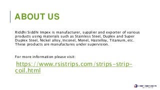 ABOUT US
Riddhi Siddhi Impex is manufacturer, supplier and exporter of various
products using materials such as Stainless Steel, Duplex and Super
Duplex Steel, Nickel alloy, Inconel, Monel, Hastelloy, Titanium, etc.
These products are manufactures under supervision.
For more information please visit:
https://www.rsistrips.com/strips-strip-
coil.html
 