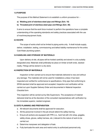 METHOD STATEMENT – COLD WATER PIPING WORK
pg. 1
1.0 PURPOSE
The purpose of this Method Statement is to establish a uniform procedure for: -
a) Welding joint of stainless-steel pipe and fittings (Sch. 10)
b) Threaded joint of stainless-steel pipe and fittings (Sch. 40)
It aims to ensure that the work force involved to perform the operations have a complete
understanding of the operating standards and safety practices associated with the use
of machinery/equipment /tools.
2.0 SCOPE
The scope of works shall not be limited to piping works only. It shall include supply,
deliver, installation, testing, commissioning and defect liability maintenance for the entire
Cold Water plumbing system.
3.0 HANDLING AND STORAGE OF MATERIALS
Upon delivery at site, all pipes will be hoisted carefully and stored in a dry suitably
designated area. Materials shall preferably be place on timber at both ends, stacked
neatly. Fittings will be stored in a dry store.
4.0 INSPECTION OF MATERIALS
Inspection is then carried out to ensure that materials delivered is new and without
any damage. The materials will not be used for installations unless it has been
inspected and verified for conformance to specifications. Only pipe that conforming to
SPAN standard shall be approved and accepted. Inspection and verification will be
carried out upon Supplier Delivery Order and documented in Material Inspection
Checklist form
This inspection will be carried out by Site Supervisors. The acceptance of material
delivered shall be at the discretion of the consultant representatives with verification by
his immediate superior, resident engineer.
5.0 SITE PLANNING AND PREPARATION
a. All relevant documents shall be approved for execution.
b. All the personnel involved in the job should attend the safety training.
c. Ensure all workers are equipped with PPE (i.e., hard hat with chin strap, goggles,
safety shoes, gloves, safety harness, etc.) relevant to the nature of work to be
carried out.
d. Determine manpower and delegation of task.
e. Fully barricade the work area and restrict entry to authorized personnel only.
 