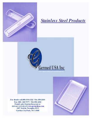 Stainless Steel Products

The Complete Shop for Surgical Instruments

For details call 800-330-1322/ 516-358-2180
Fax: 800--260-7177/ 516-358-2182
Email: sales@germedusa.com or
visit our web site at www.germedusa.com
2417 Jericho Turnpike #333
Garden City Park, NY 11040

 