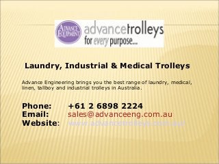 Laundry, Industrial & Medical Trolleys
Advance Engineering brings you the best range of laundry, medical,
linen, tallboy and industrial trolleys in Australia.

Phone:
+61 2 6898 2224
Email:
sales@advanceeng.com.au
Website: www.advancetrolleys.com.au/

 
