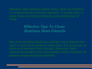 Stainless steel utensils appear shiny, clean and bright if
it is maintained and cleaned regularly. It is quite easy to
clean these utensils by following some simple tips at
home.

Effective Tips To Clean
Stainless Steel Utensils
Due to its beneficial features, stainless steel utensils are
used in most of the kitchens these days. It is quite easy to
clean and maintain these utensils. Moreover, steel
utensils are durable and un-breakable which increases its
popular usage among households.

 
