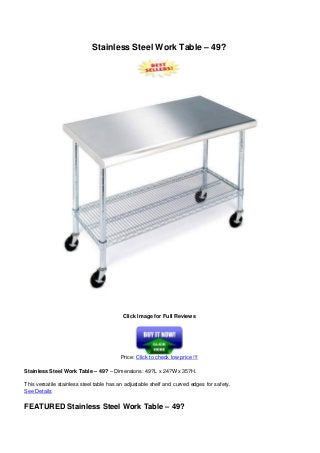 Stainless Steel Work Table – 49?
Click Image for Full Reviews
Price: Click to check low price !!!
Stainless Steel Work Table – 49? – Dimensions: 49?L x 24?W x 35?H.
This versatile stainless steel table has an adjustable shelf and curved edges for safety.
See Details
FEATURED Stainless Steel Work Table – 49?
 