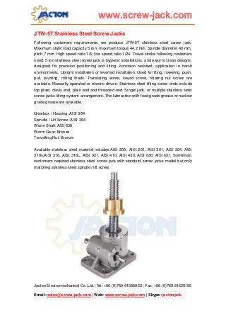 JTW-5T Stainless Steel Screw Jacks
Following customers requirements, we produce JTW-5T stainless steel screw jack.
Maximum static load capacity 5 ton, maximum torque 44.2 Nm. Spindle diameter 40 mm,
pitch 7 mm. High speed ratio 1/6, low speed ratio 1/24. Travel stroke following customers
need. 5 ton stainless steel screw jack is hygienic installations, and easy to clean designs,
designed for precision positioning and lifting, corrosion resistant, application in harsh
environments. Upright installation or inverted installation. Used to lifting, lowering, push,
pull, pivoting, rolling loads. Translating screw, keyed screw, rotating nut screw are
available. Manually operated or electric driven. Stainless steel lifting screw ends include
top plate, clevis end, plain end and threaded end. Single jack, or multiple stainless steel
screw jacks lifting system arrangement. The lubrication with food grade grease or nuclear
grade grease are available.
Gearbox / Housing: AISI 304
Spindle / Lift Screw: AISI 304
Worm Shaft: AISI 630
Worm Gear: Bronze
Travelling Nut: Bronze
Available stainless steel material includes AISI 200, AISI 201, AISI 301, AISI 304, AISI
310s,AISI 316, AISI 316L, AISI 321, AISI 410, AISI 430, AISI 630, AISI 631. Somtimes,
customers required stainless steel screw jack with standard screw jacks model but only
matching stainless steel spindle / lift screw.

Jacton Electromechanical Co.,Ltd | Tel: +86 (0)769 81585852 | Fax: +86 (0)769 81620195
Email: sales@screw-jack.com | Web: www.screw-jack.com | Skype: jactonjack

 