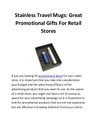 Stainless Travel Mugs: Great
Promotional Gifts For Retail
Stores

If you are looking for promotional items for your retail
store, it is important that you take into consideration
your budget and the advertising efficacy of the
advertising products that you want to use. As the owner
of a retail store, you might not have a lot of money to
spend for your advertising campaign so it is important to
look for promotional products that are not too expensive
but are effective in drawing attention from your clients.

 