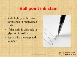 Ball point ink stain
• Rub lightly with cotton
swab soak in methylated
sprit .
• If the stain is old soak in
glycerin to soften.
• Wash with the soap and
launder.
www.indianchefrecipe.com
 