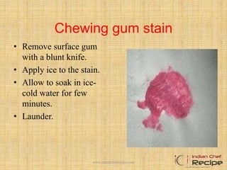 Chewing gum stain
• Remove surface gum
with a blunt knife.
• Apply ice to the stain.
• Allow to soak in ice-
cold water for few
minutes.
• Launder.
www.indianchefrecipe.com
 
