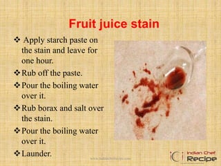 Fruit juice stain
 Apply starch paste on
the stain and leave for
one hour.
Rub off the paste.
Pour the boiling water
over it.
Rub borax and salt over
the stain.
Pour the boiling water
over it.
Launder. www.indianchefrecipe.com
 