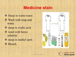 Medicine stain
 Steep in warm water.
 Wash with soap and
water.
 steep in oxalic acid.
 wash with borax
solution.
 steep in methyl sprit.
 Bleach.
www.indianchefrecipe.com
 