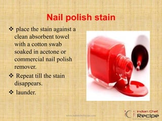 Nail polish stain
 place the stain against a
clean absorbent towel
with a cotton swab
soaked in acetone or
commercial nail polish
remover.
 Repeat till the stain
disappears.
 launder.
www.indianchefrecipe.com
 