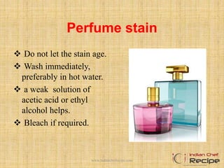 Perfume stain
 Do not let the stain age.
 Wash immediately,
preferably in hot water.
 a weak solution of
acetic acid or ethyl
alcohol helps.
 Bleach if required.
www.indianchefrecipe.com
 