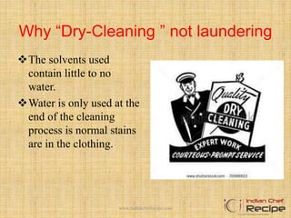 Why “Dry-Cleaning ” not laundering
The solvents used
contain little to no
water.
Water is only used at the
end of the cleaning
process is normal stains
are in the clothing.
www.indianchefrecipe.com
 