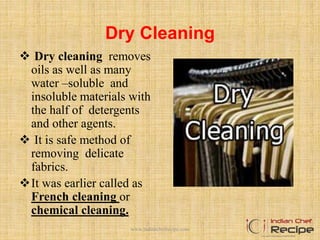 Dry Cleaning
 Dry cleaning removes
oils as well as many
water –soluble and
insoluble materials with
the half of detergents
and other agents.
 It is safe method of
removing delicate
fabrics.
It was earlier called as
French cleaning or
chemical cleaning.
www.indianchefrecipe.com
 