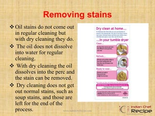 Removing stains
Oil stains do not come out
in regular cleaning but
with dry cleaning they do.
 The oil does not dissolve
into water for regular
cleaning.
 With dry cleaning the oil
dissolves into the perc and
the stain can be removed.
 Dry cleaning does not get
out normal stains, such as
soup stains, and those are
left for the end of the
process. www.indianchefrecipe.com
 
