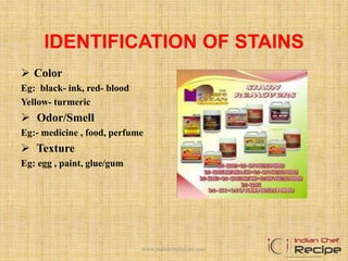 IDENTIFICATION OF STAINS
 Color
Eg: black- ink, red- blood
Yellow- turmeric
 Odor/Smell
Eg:- medicine , food, perfume
 Texture
Eg: egg , paint, glue/gum
www.indianchefrecipe.com
 