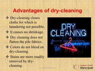 Advantages of dry-cleaning
 Dry-cleaning cleans
cloths for which is
laundering not possible.
 It causes no shrinkage.
 Dry cleaning does not
flatten the pile fabrics.
 Colors do not bleed on
dry-cleaning.
 Stains are more readily
removed by dry-
cleaning. www.indianchefrecipe.com
 