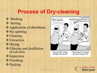 Process of Dry-cleaning
 Marking
 Sorting
Application of absorbents
Pre-spotting
Cleaning
Extraction
Drying
Filtering and distillation
of solvents.
Inspection
Finishing
Packing
www.indianchefrecipe.com
 