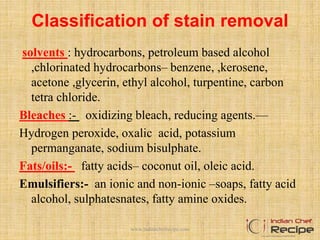 Classification of stain removal
solvents : hydrocarbons, petroleum based alcohol
,chlorinated hydrocarbons– benzene, ,kerosene,
acetone ,glycerin, ethyl alcohol, turpentine, carbon
tetra chloride.
Bleaches :- oxidizing bleach, reducing agents.—
Hydrogen peroxide, oxalic acid, potassium
permanganate, sodium bisulphate.
Fats/oils:- fatty acids– coconut oil, oleic acid.
Emulsifiers:- an ionic and non-ionic –soaps, fatty acid
alcohol, sulphatesnates, fatty amine oxides.
www.indianchefrecipe.com
 