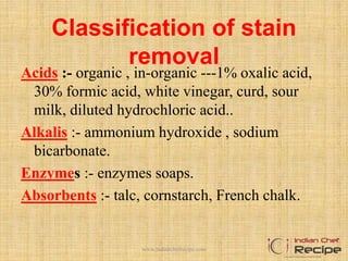 Classification of stain
removal
Acids :- organic , in-organic ---1% oxalic acid,
30% formic acid, white vinegar, curd, sour
milk, diluted hydrochloric acid..
Alkalis :- ammonium hydroxide , sodium
bicarbonate.
Enzymes :- enzymes soaps.
Absorbents :- talc, cornstarch, French chalk.
www.indianchefrecipe.com
 