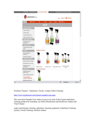 Furniture Cleaners : Upholstery, Textile , Carpet, Fabric Cleaning

http://www.cryptoncare.com/cleaner-sampler-case.aspx

The convenient Sampler Case makes it easy to try each of the Crypton upholstery
cleaning products by including: our Fabric Disinfectant and Deodorizer, leather and
Vinyl Cleaner

carpet and furniture cleaning, upholstery cleaning equipment, Upholstery Cleaning
System, Textile Cleaning, furniture cleaner
 