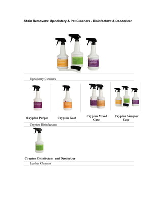 Stain Removers: Upholstery & Pet Cleaners - Disinfectant & Deodorizer




   Upholstery Cleaners




                                         Crypton Mixed   Crypton Sampler
 Crypton Purple           Crypton Gold
                                             Case             Case
   Crypton Disinfectant




Crypton Disinfectant and Deodorizer
   Leather Cleaners
 