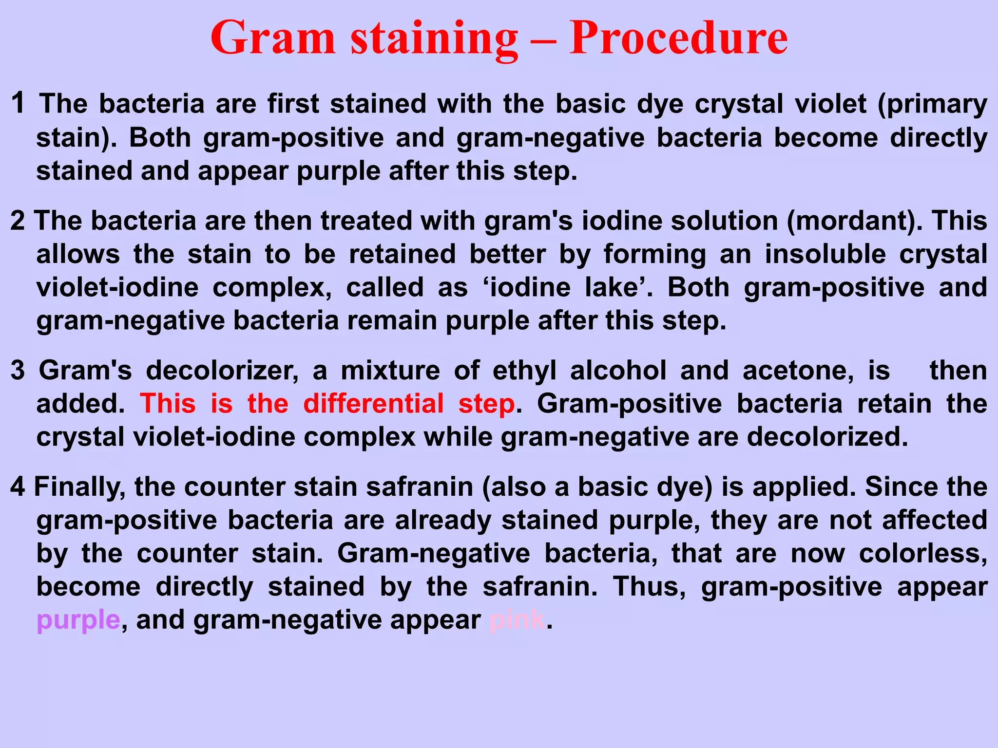 Gram staining – Procedure
1 The bacteria are first stained with the basic dye crystal violet (primary
stain). Both gram-positive and gram-negative bacteria become directly
stained and appear purple after this step.
2 The bacteria are then treated with gram's iodine solution (mordant). This
allows the stain to be retained better by forming an insoluble crystal
violet-iodine complex, called as ‘iodine lake’. Both gram-positive and
gram-negative bacteria remain purple after this step.
3 Gram's decolorizer, a mixture of ethyl alcohol and acetone, is then
added. This is the differential step. Gram-positive bacteria retain the
crystal violet-iodine complex while gram-negative are decolorized.
4 Finally, the counter stain safranin (also a basic dye) is applied. Since the
gram-positive bacteria are already stained purple, they are not affected
by the counter stain. Gram-negative bacteria, that are now colorless,
become directly stained by the safranin. Thus, gram-positive appear
purple, and gram-negative appear pink.
 