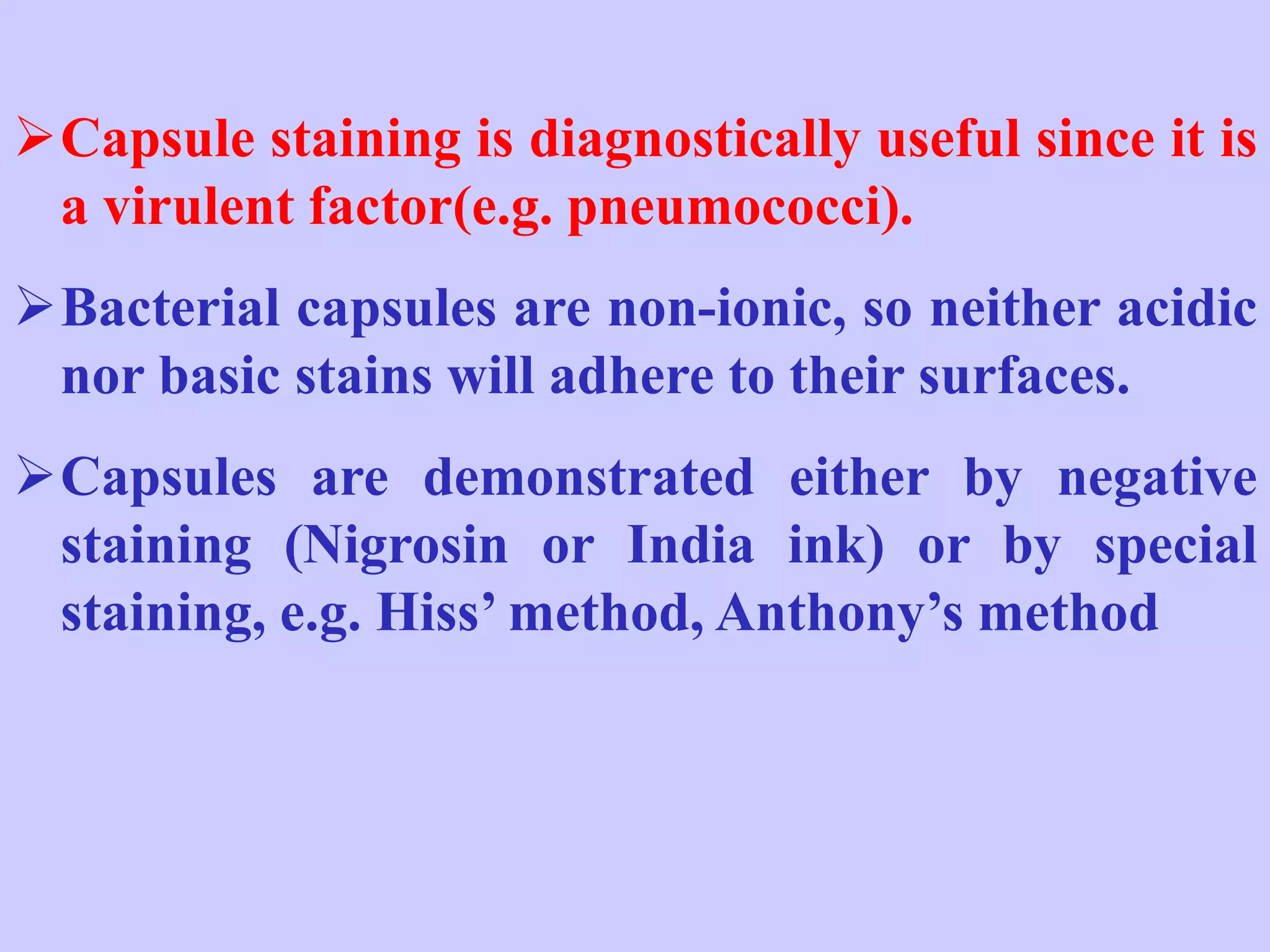 ➢Capsule staining is diagnostically useful since it is
a virulent factor(e.g. pneumococci).
➢Bacterial capsules are non-ionic, so neither acidic
nor basic stains will adhere to their surfaces.
➢Capsules are demonstrated either by negative
staining (Nigrosin or India ink) or by special
staining, e.g. Hiss’ method, Anthony’s method
 