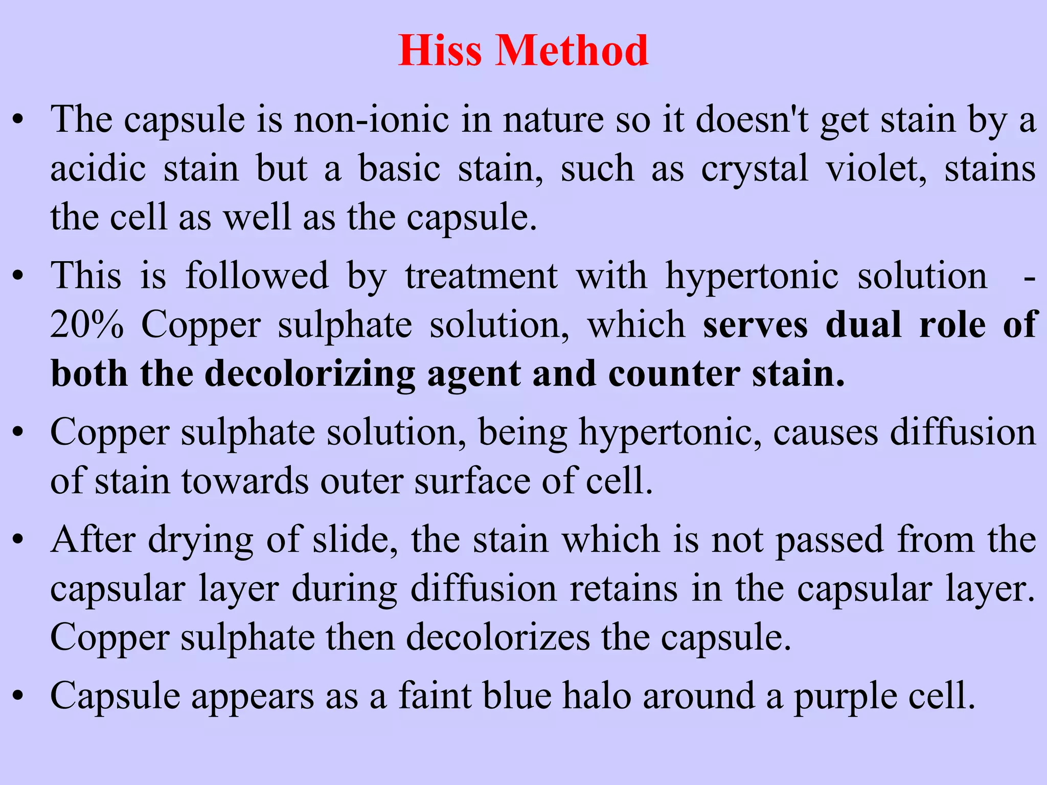 Hiss Method
• The capsule is non-ionic in nature so it doesn't get stain by a
acidic stain but a basic stain, such as crystal violet, stains
the cell as well as the capsule.
• This is followed by treatment with hypertonic solution -
20% Copper sulphate solution, which serves dual role of
both the decolorizing agent and counter stain.
• Copper sulphate solution, being hypertonic, causes diffusion
of stain towards outer surface of cell.
• After drying of slide, the stain which is not passed from the
capsular layer during diffusion retains in the capsular layer.
Copper sulphate then decolorizes the capsule.
• Capsule appears as a faint blue halo around a purple cell.
 