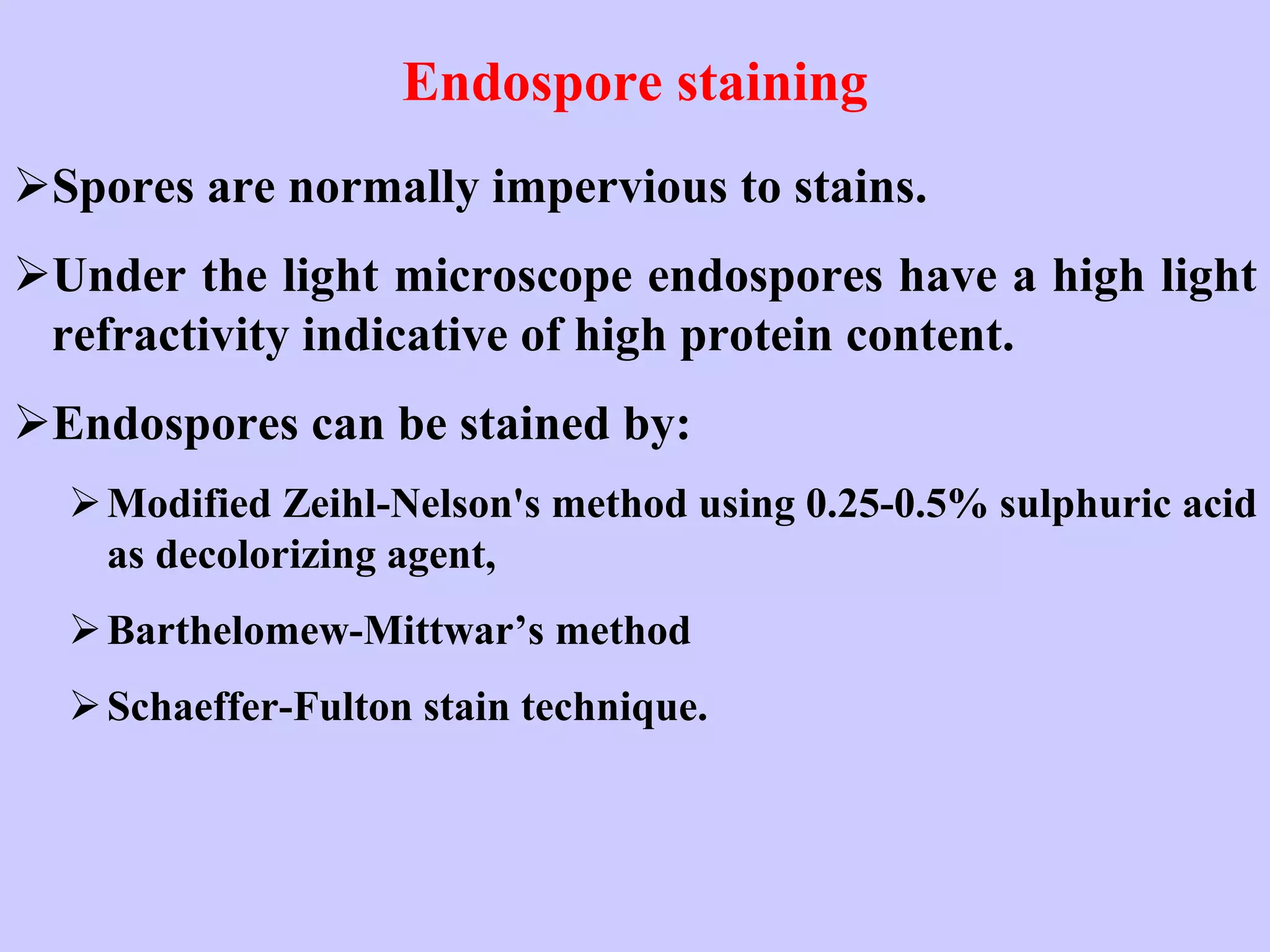 Endospore staining
➢Spores are normally impervious to stains.
➢Under the light microscope endospores have a high light
refractivity indicative of high protein content.
➢Endospores can be stained by:
➢Modified Zeihl-Nelson's method using 0.25-0.5% sulphuric acid
as decolorizing agent,
➢Barthelomew-Mittwar’s method
➢Schaeffer-Fulton stain technique.
 