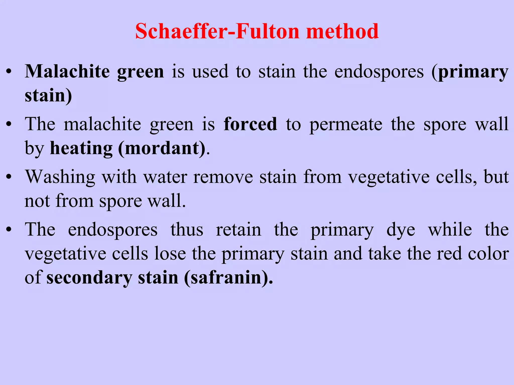 Schaeffer-Fulton method
• Malachite green is used to stain the endospores (primary
stain)
• The malachite green is forced to permeate the spore wall
by heating (mordant).
• Washing with water remove stain from vegetative cells, but
not from spore wall.
• The endospores thus retain the primary dye while the
vegetative cells lose the primary stain and take the red color
of secondary stain (safranin).
 