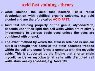  Once stained the acid fast bacterial cells resist
decolorization with acidified organic solvents, e.g acid
alcohol and are therefore called ACID FAST.
 Acid fast staining property of the genus, Mycobacteria,
depends upon their lipid-rich cell walls which are relatively
impermeable to various basic dyes unless the dyes are
combined with phenol.
 The exact method by which the stain is retained is unclear
but it is thought that some of the stain becomes trapped
within the cell and some forms a complex with the mycolic
acids. This is supported by the finding that shorter chain
mycolic acids or mycobacterial cells with disrupted cell
walls stain weakly acid-fast, e.g. Nocardia
Acid fast staining - theory
 