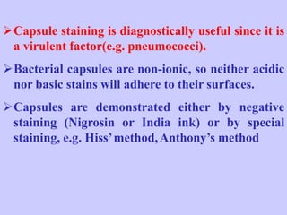 Capsule staining is diagnostically useful since it is
a virulent factor(e.g. pneumococci).
Bacterial capsules are non-ionic, so neither acidic
nor basic stains will adhere to their surfaces.
Capsules are demonstrated either by negative
staining (Nigrosin or India ink) or by special
staining, e.g. Hiss’method,Anthony’s method
 