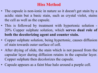 Hiss Method
• The capsule is non-ionic in nature so it doesn't get stain by a
acidic stain but a basic stain, such as crystal violet, stains
the cell as well as the capsule.
• This is followed by treatment with hypertonic solution -
20% Copper sulphate solution, which serves dual role of
both the decolorizing agent and counter stain.
• Copper sulphate solution, being hypertonic, causes diffusion
of stain towards outer surface of cell.
• After drying of slide, the stain which is not passed from the
capsular layer during diffusion retains in the capsular layer.
Copper sulphate then decolorizes the capsule.
• Capsule appears as a faint blue halo around a purple cell.
 