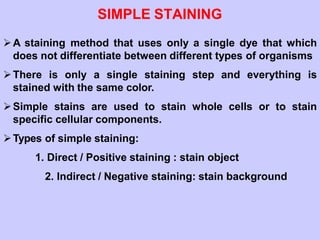SIMPLE STAINING
A staining method that uses only a single dye that which
does not differentiate between different types of organisms
There is only a single staining step and everything is
stained with the same color.
Simple stains are used to stain whole cells or to stain
specific cellular components.
Types of simple staining:
1. Direct / Positive staining : stain object
2. Indirect / Negative staining: stain background
 